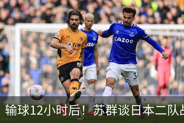 输球12小时后！苏群谈日本二队战略，中国男篮真正的差距藏不住了